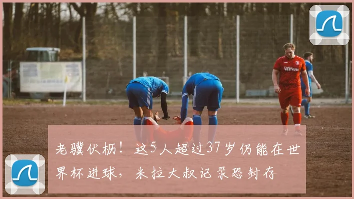 老骥伏枥!这5人超过37岁仍能在世界杯进球,米拉大叔记录恐封存