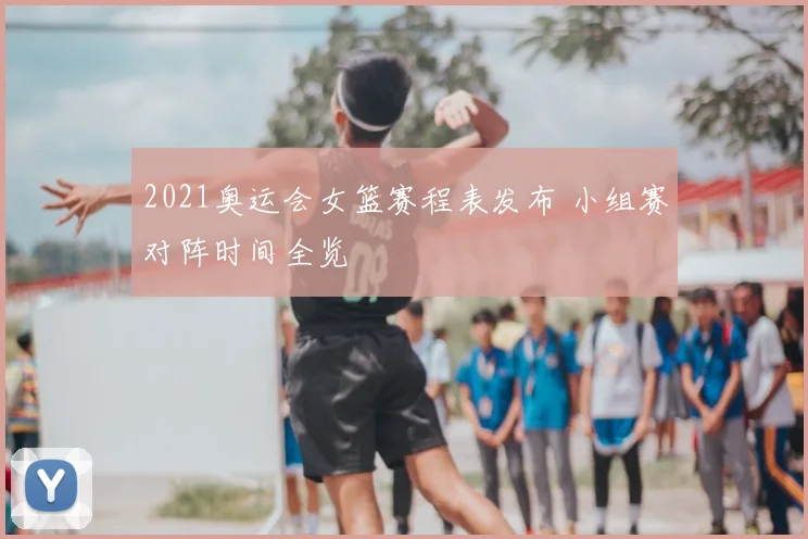 2021奥运会女篮赛程表发布 小组赛对阵时间全览