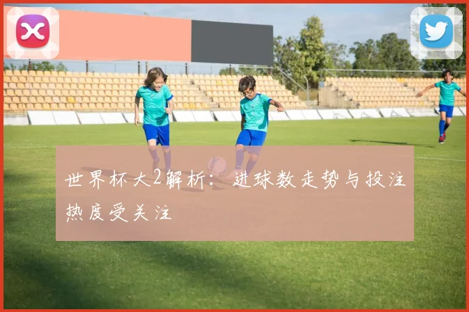 世界杯大2解析：进球数走势与投注热度受关注